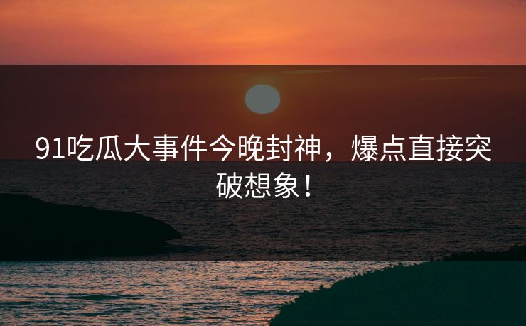 91吃瓜大事件今晚封神，爆点直接突破想象！