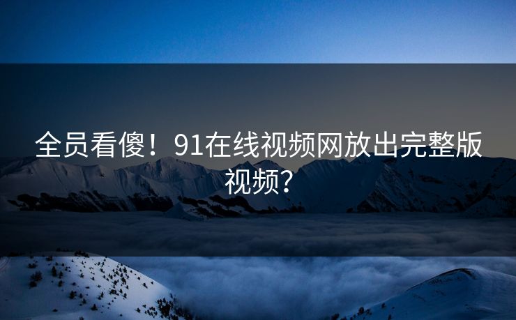 全员看傻！91在线视频网放出完整版视频？