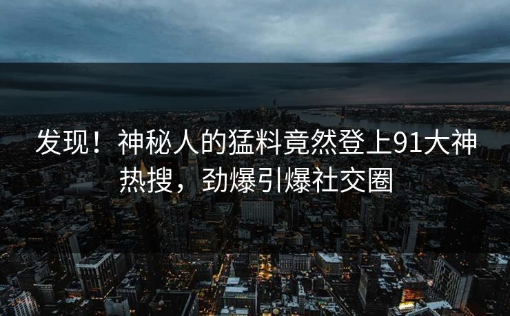 发现！神秘人的猛料竟然登上91大神热搜，劲爆引爆社交圈