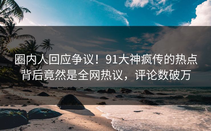 圈内人回应争议！91大神疯传的热点背后竟然是全网热议，评论数破万