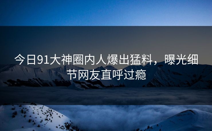 今日91大神圈内人爆出猛料，曝光细节网友直呼过瘾