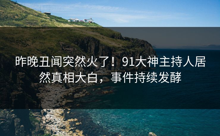 昨晚丑闻突然火了！91大神主持人居然真相大白，事件持续发酵