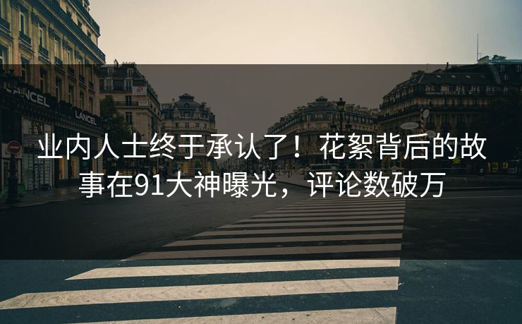 业内人士终于承认了！花絮背后的故事在91大神曝光，评论数破万