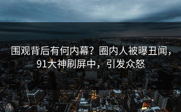 围观背后有何内幕？圈内人被曝丑闻，91大神刷屏中，引发众怒