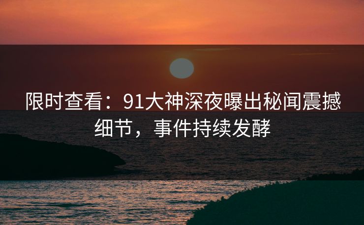 限时查看：91大神深夜曝出秘闻震撼细节，事件持续发酵