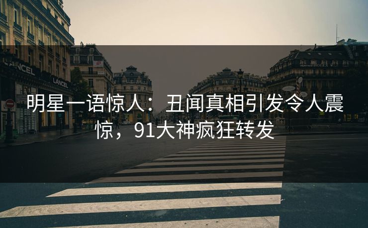 明星一语惊人：丑闻真相引发令人震惊，91大神疯狂转发