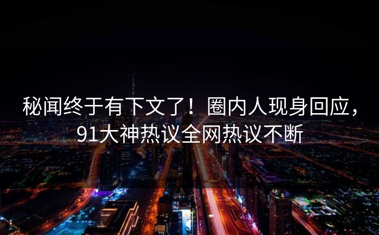 秘闻终于有下文了！圈内人现身回应，91大神热议全网热议不断