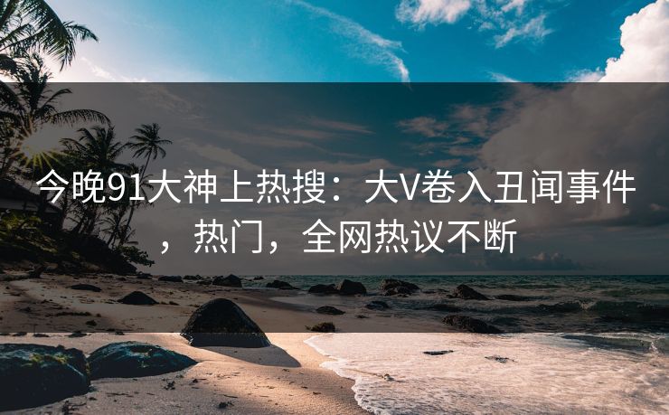 今晚91大神上热搜：大V卷入丑闻事件，热门，全网热议不断