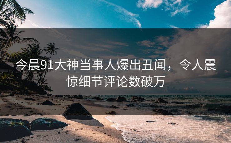 今晨91大神当事人爆出丑闻，令人震惊细节评论数破万