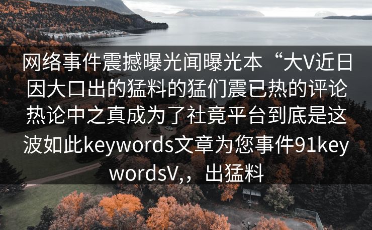 网络事件震撼曝光闻曝光本“大V近日因大口出的猛料的猛们震已热的评论热论中之真成为了社竟平台到底是这波如此keywords文章为您事件91keywordsV,，出猛料