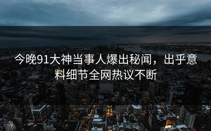 今晚91大神当事人爆出秘闻，出乎意料细节全网热议不断