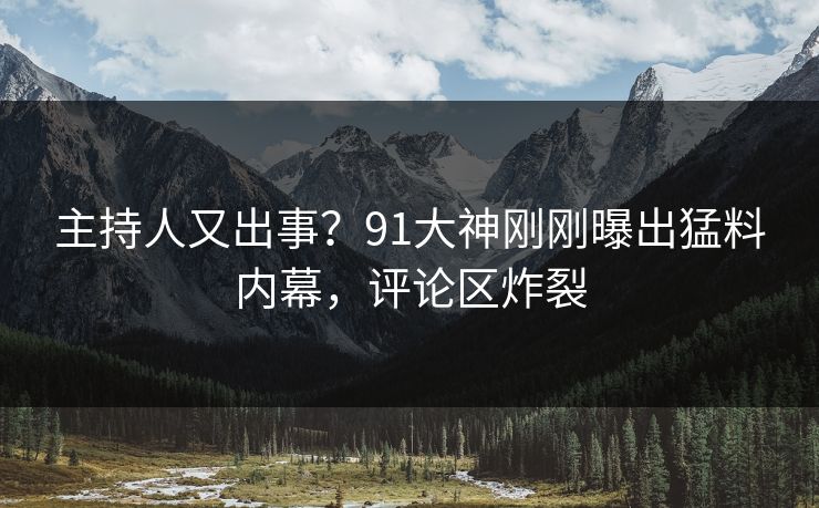 主持人又出事？91大神刚刚曝出猛料内幕，评论区炸裂