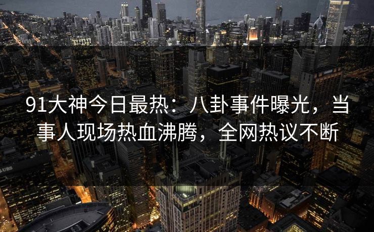 91大神今日最热：八卦事件曝光，当事人现场热血沸腾，全网热议不断