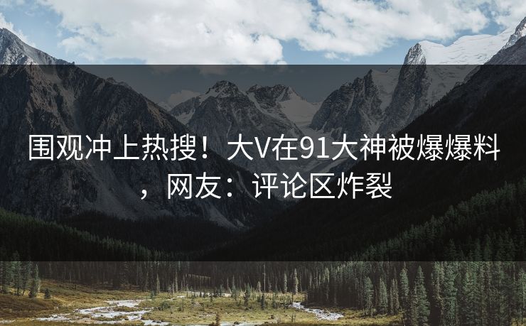 围观冲上热搜！大V在91大神被爆爆料，网友：评论区炸裂