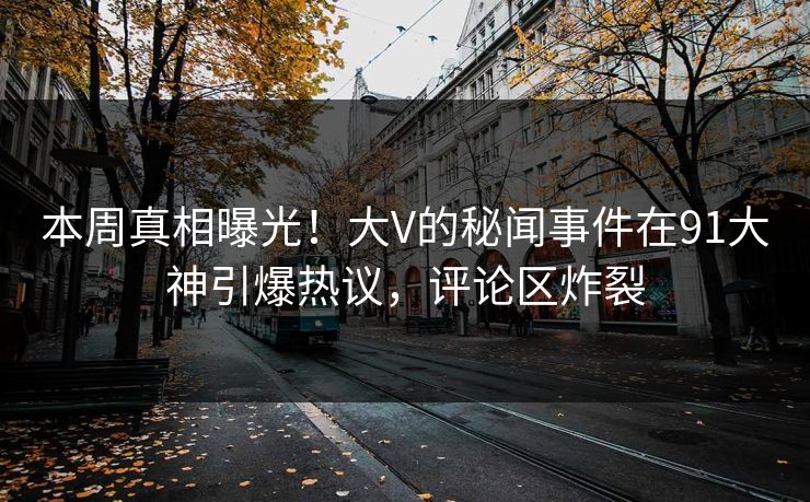 本周真相曝光！大V的秘闻事件在91大神引爆热议，评论区炸裂
