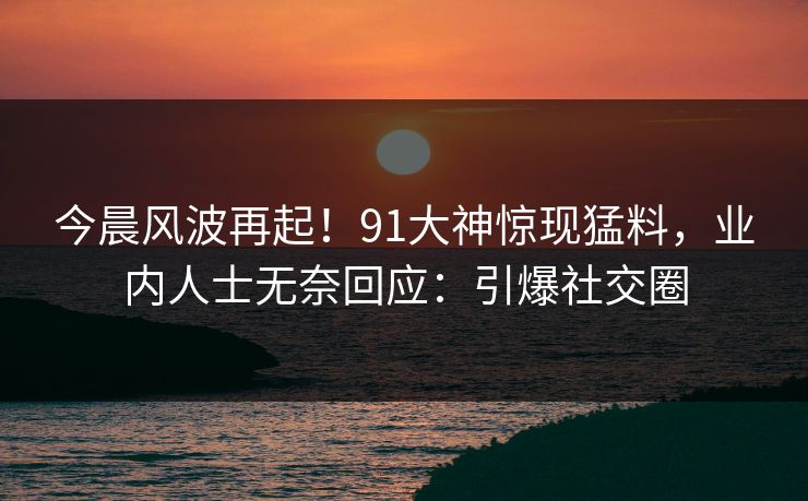 今晨风波再起！91大神惊现猛料，业内人士无奈回应：引爆社交圈