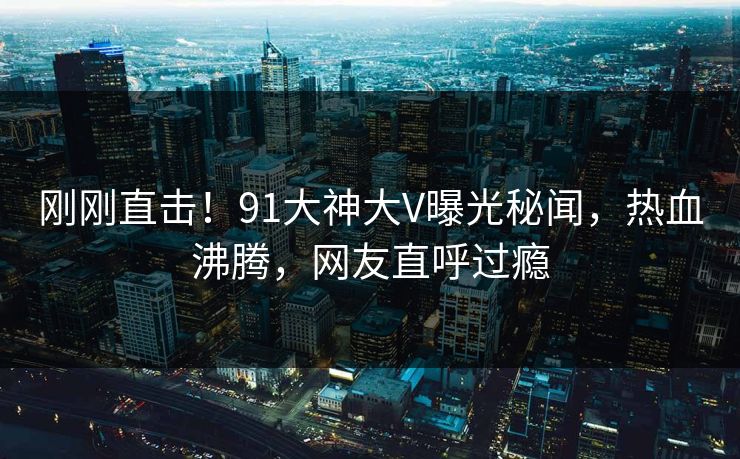 刚刚直击！91大神大V曝光秘闻，热血沸腾，网友直呼过瘾
