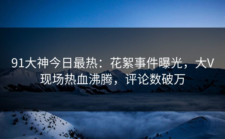 91大神今日最热：花絮事件曝光，大V现场热血沸腾，评论数破万