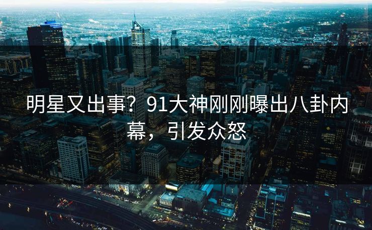 明星又出事？91大神刚刚曝出八卦内幕，引发众怒