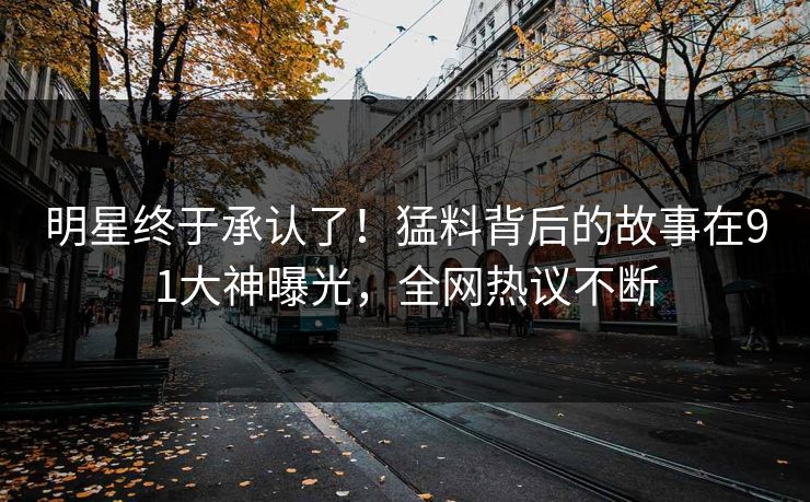 明星终于承认了！猛料背后的故事在91大神曝光，全网热议不断