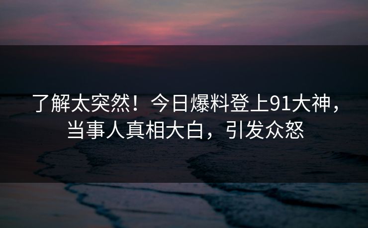 了解太突然！今日爆料登上91大神，当事人真相大白，引发众怒