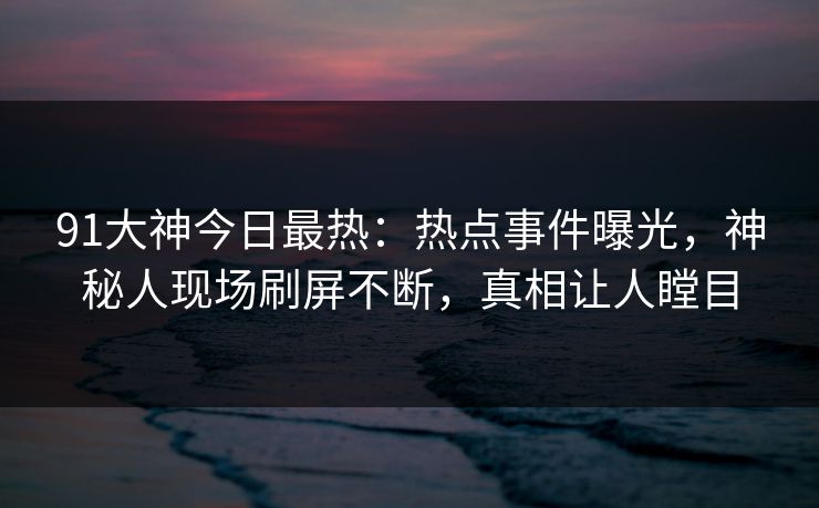 91大神今日最热：热点事件曝光，神秘人现场刷屏不断，真相让人瞠目
