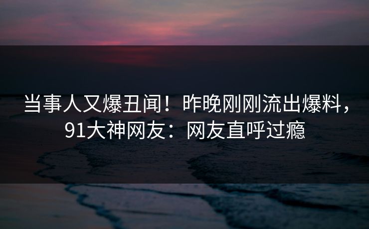 当事人又爆丑闻！昨晚刚刚流出爆料，91大神网友：网友直呼过瘾