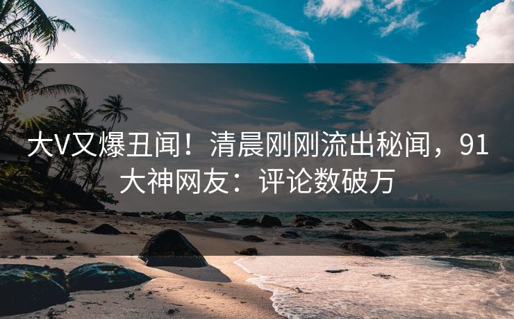 大V又爆丑闻！清晨刚刚流出秘闻，91大神网友：评论数破万