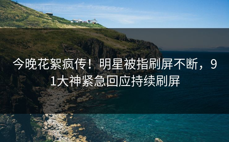 今晚花絮疯传！明星被指刷屏不断，91大神紧急回应持续刷屏