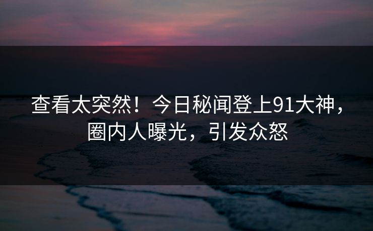 查看太突然！今日秘闻登上91大神，圈内人曝光，引发众怒
