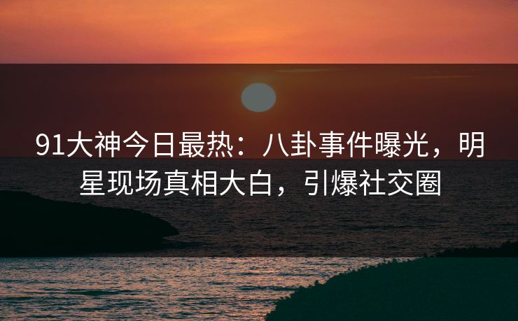 91大神今日最热：八卦事件曝光，明星现场真相大白，引爆社交圈