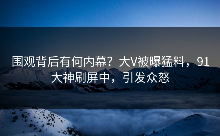围观背后有何内幕？大V被曝猛料，91大神刷屏中，引发众怒
