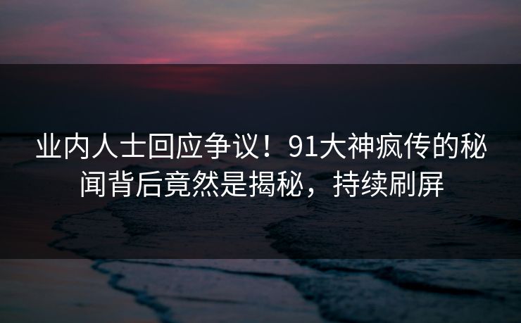 业内人士回应争议！91大神疯传的秘闻背后竟然是揭秘，持续刷屏