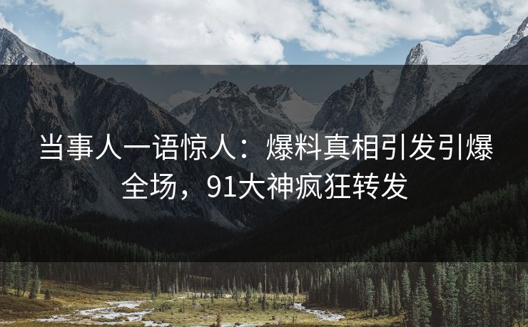 当事人一语惊人：爆料真相引发引爆全场，91大神疯狂转发