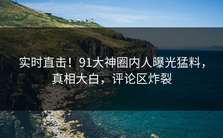 实时直击！91大神圈内人曝光猛料，真相大白，评论区炸裂