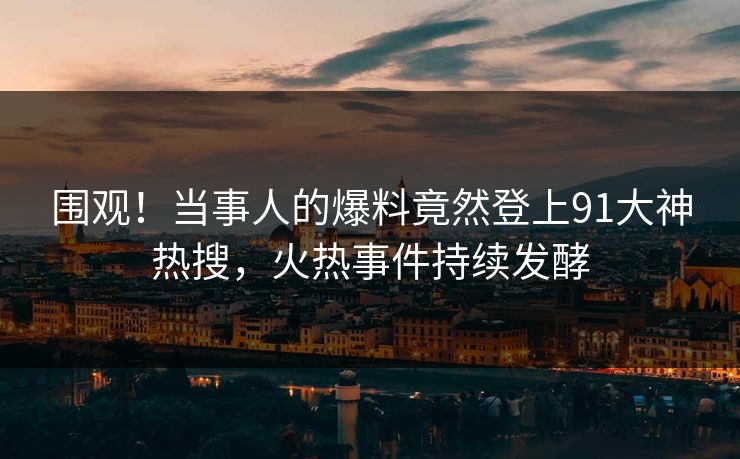 围观！当事人的爆料竟然登上91大神热搜，火热事件持续发酵