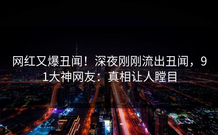 网红又爆丑闻！深夜刚刚流出丑闻，91大神网友：真相让人瞠目