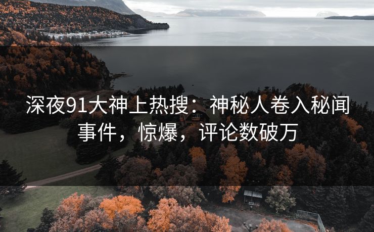 深夜91大神上热搜：神秘人卷入秘闻事件，惊爆，评论数破万
