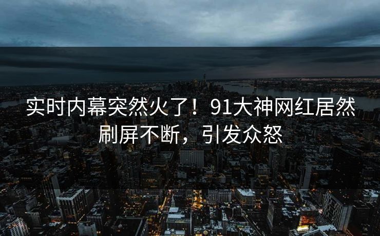 实时内幕突然火了！91大神网红居然刷屏不断，引发众怒