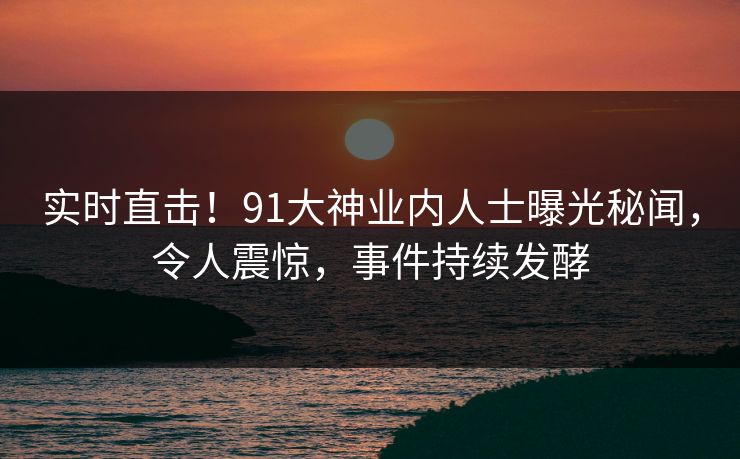 实时直击！91大神业内人士曝光秘闻，令人震惊，事件持续发酵