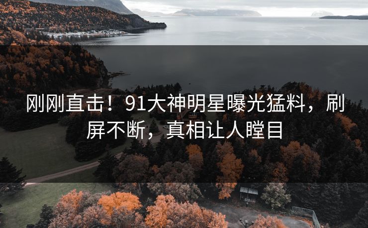刚刚直击！91大神明星曝光猛料，刷屏不断，真相让人瞠目