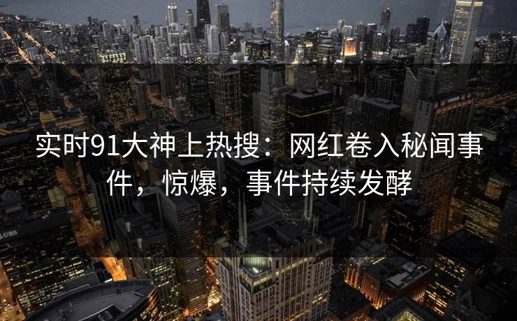 实时91大神上热搜：网红卷入秘闻事件，惊爆，事件持续发酵