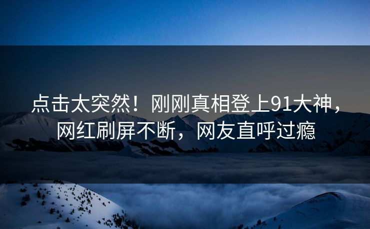 点击太突然！刚刚真相登上91大神，网红刷屏不断，网友直呼过瘾