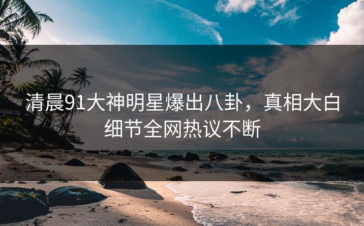 清晨91大神明星爆出八卦，真相大白细节全网热议不断