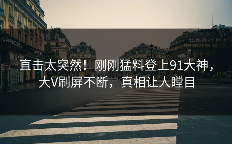直击太突然！刚刚猛料登上91大神，大V刷屏不断，真相让人瞠目