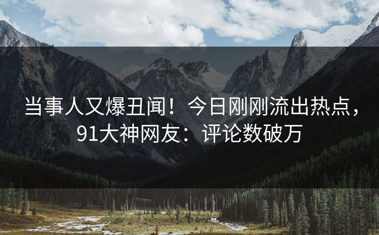 当事人又爆丑闻！今日刚刚流出热点，91大神网友：评论数破万