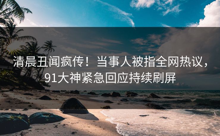 清晨丑闻疯传！当事人被指全网热议，91大神紧急回应持续刷屏