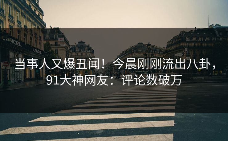 当事人又爆丑闻！今晨刚刚流出八卦，91大神网友：评论数破万