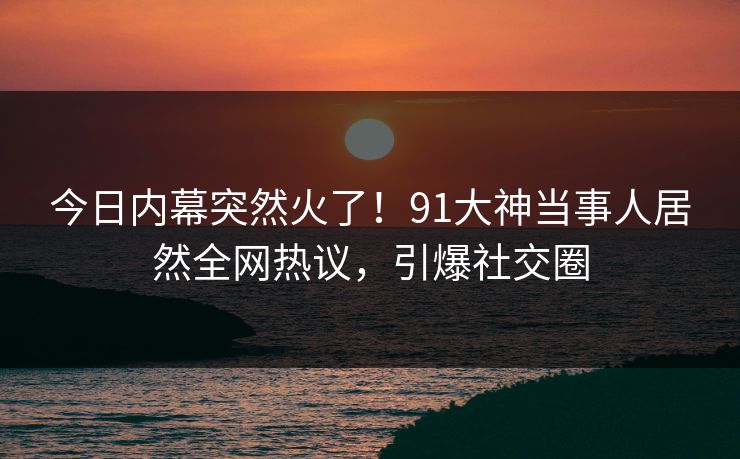 今日内幕突然火了！91大神当事人居然全网热议，引爆社交圈