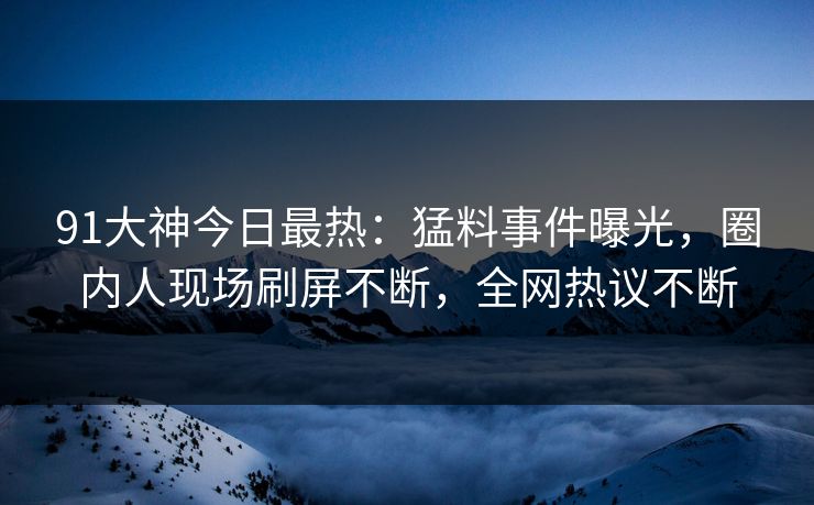 91大神今日最热：猛料事件曝光，圈内人现场刷屏不断，全网热议不断